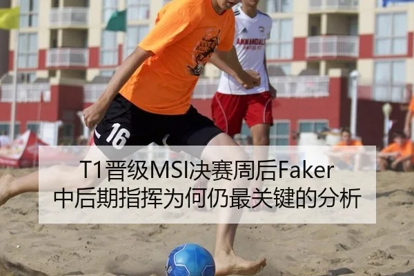 T1晋级MSI决赛周后Faker中后期指挥为何仍最关键的分析
