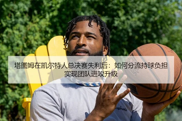 塔图姆在凯尔特人总决赛失利后：如何分流持球负担实现团队进攻升级