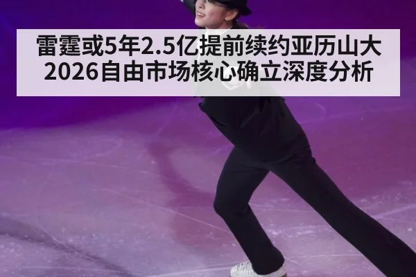 雷霆或5年2.5亿提前续约亚历山大 2026自由市场核心确立深度分析